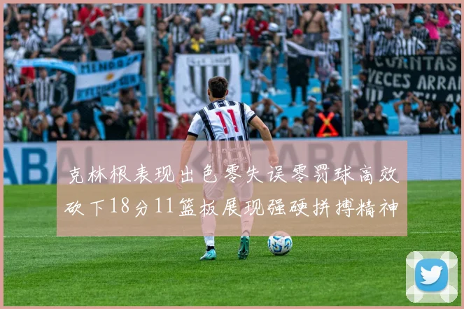 克林根表现出色零失误零罚球高效砍下18分11篮板展现强硬拼搏精神