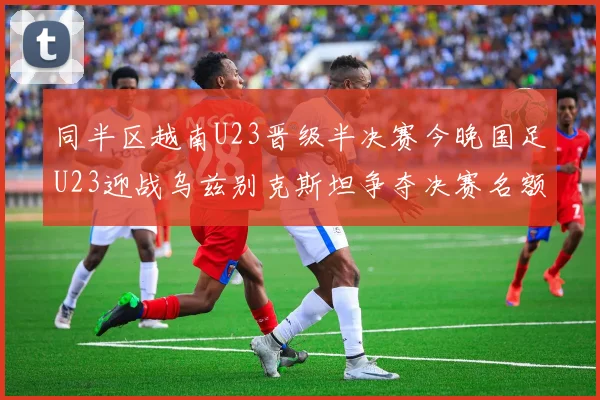 同半区越南U23晋级半决赛今晚国足U23迎战乌兹别克斯坦争夺决赛名额