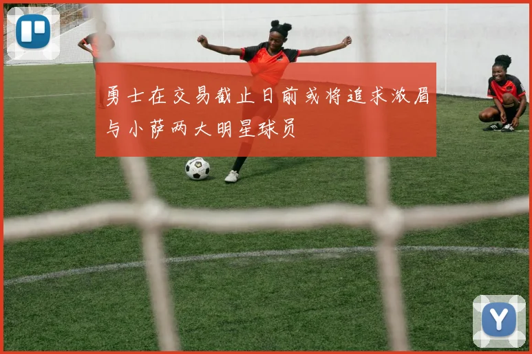 勇士在交易截止日前或将追求浓眉与小萨两大明星球员