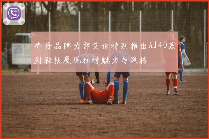 乔丹品牌为郭艾伦特别推出AJ40系列鞋款展现独特魅力与风格