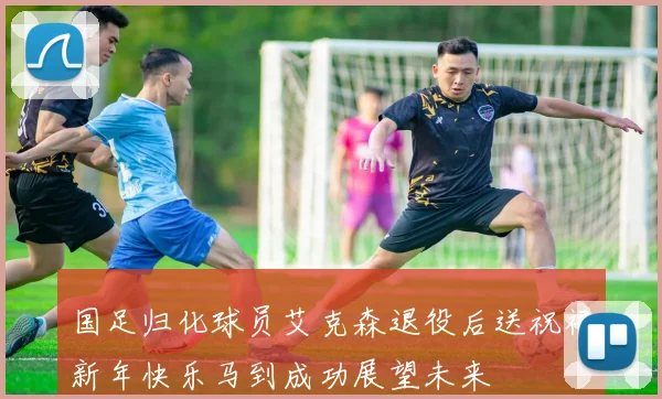 国足归化球员艾克森退役后送祝福新年快乐马到成功展望未来