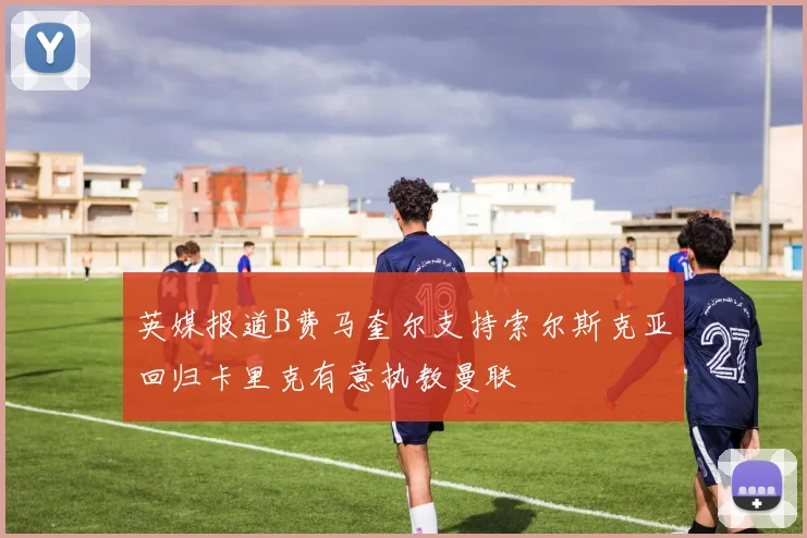 英媒报道B费马奎尔支持索尔斯克亚回归卡里克有意执教曼联