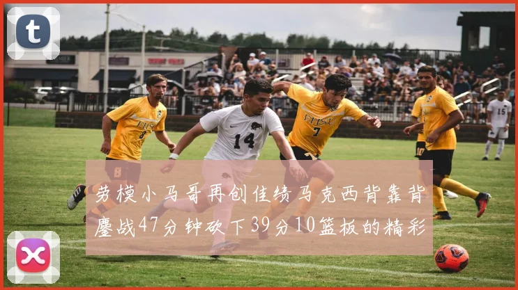 劳模小马哥再创佳绩马克西背靠背鏖战47分钟砍下39分10篮板的精彩表现