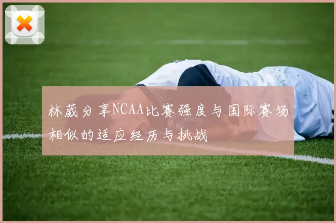 林葳分享NCAA比赛强度与国际赛场相似的适应经历与挑战