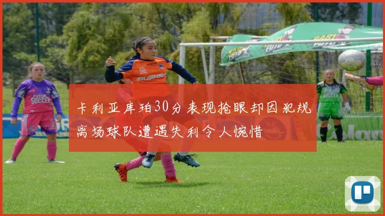 卡利亚库珀30分表现抢眼却因犯规离场球队遭遇失利令人惋惜