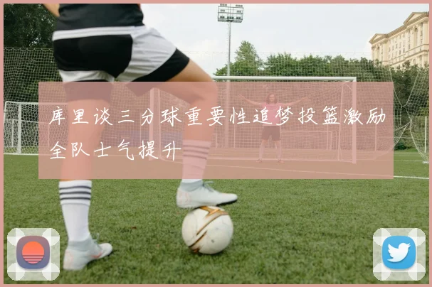 库里谈三分球重要性追梦投篮激励全队士气提升