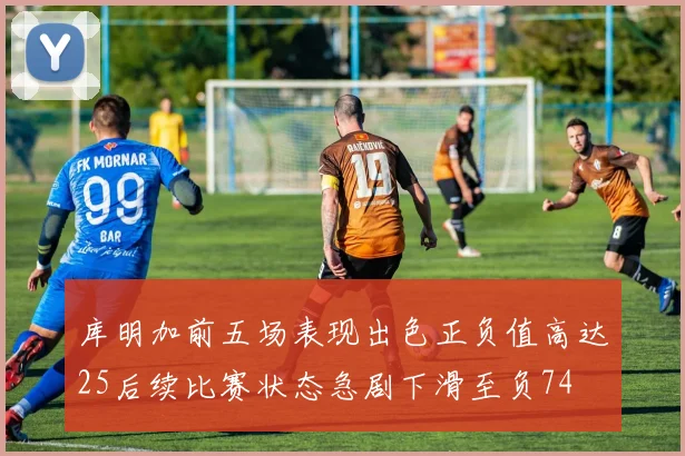 库明加前五场表现出色正负值高达25后续比赛状态急剧下滑至负74