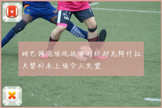 姆巴佩现场观战非洲杯却见阿什拉夫替补未上场令人失望