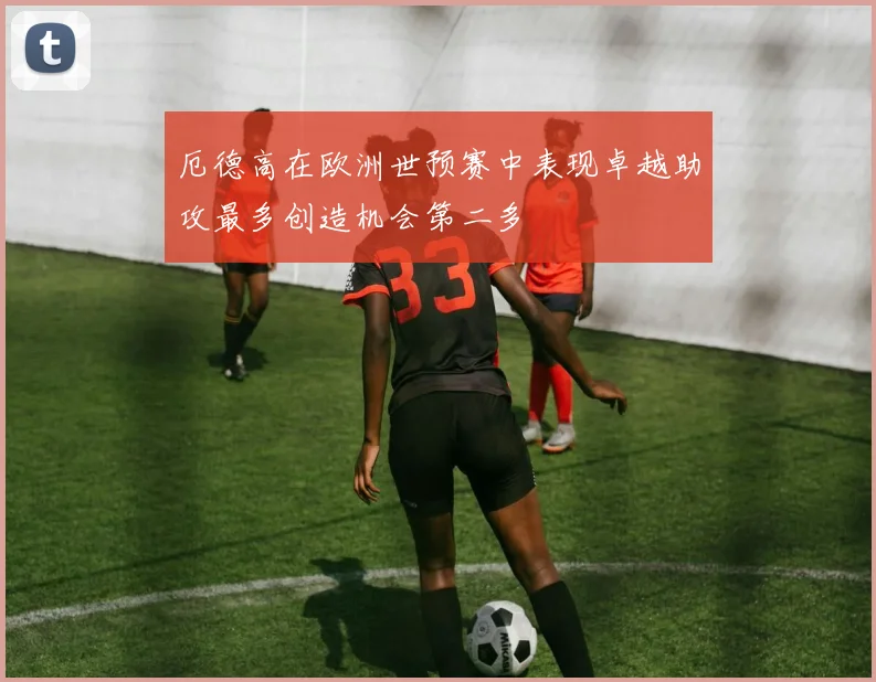 厄德高在欧洲世预赛中表现卓越助攻最多创造机会第二多