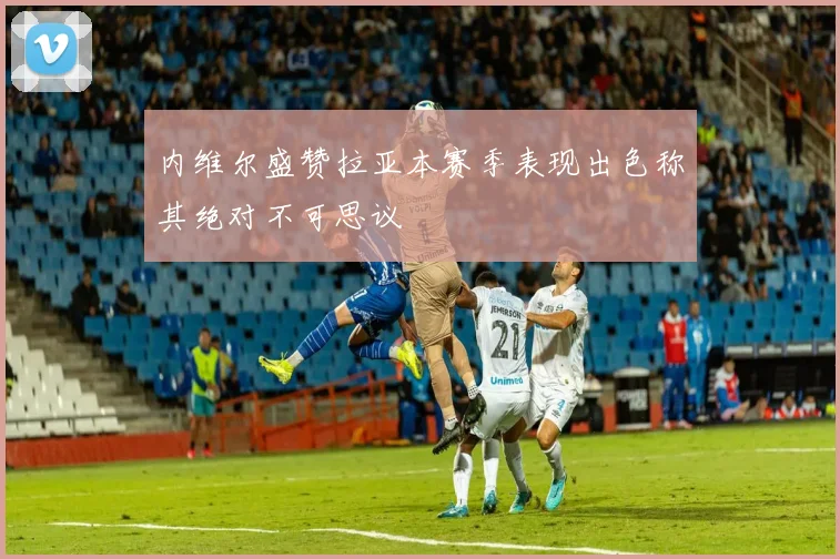 内维尔盛赞拉亚本赛季表现出色称其绝对不可思议