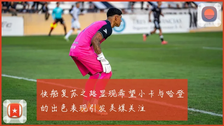 快船复苏之路显现希望小卡与哈登的出色表现引发美媒关注