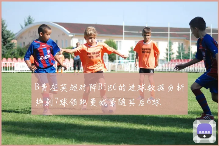 B费在英超对阵Big6的进球数据分析热刺7球领跑曼城紧随其后6球