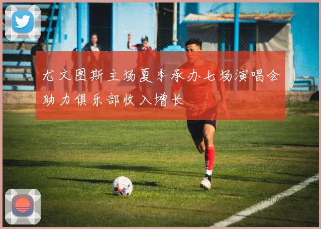 尤文图斯主场夏季承办七场演唱会助力俱乐部收入增长