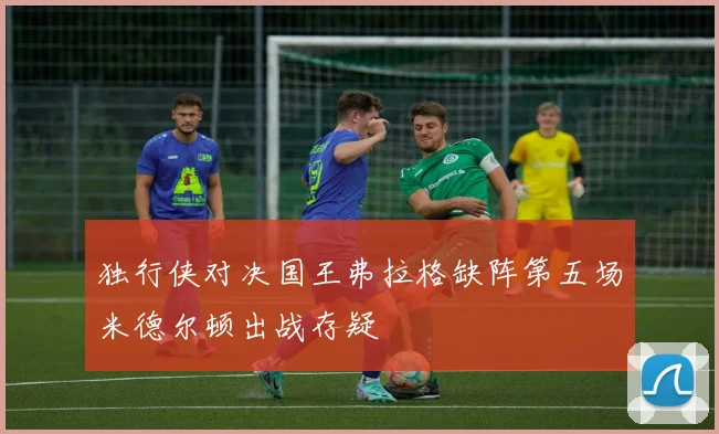 独行侠对决国王弗拉格缺阵第五场米德尔顿出战存疑