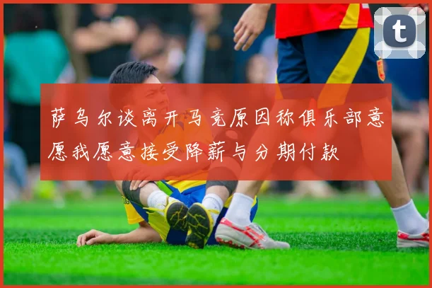 萨乌尔谈离开马竞原因称俱乐部意愿我愿意接受降薪与分期付款