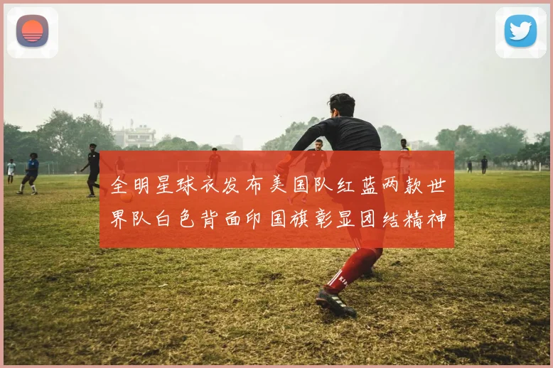 全明星球衣发布美国队红蓝两款世界队白色背面印国旗彰显团结精神