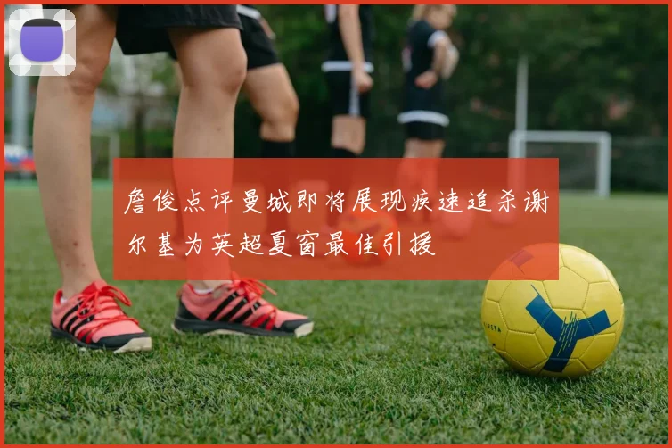 詹俊点评曼城即将展现疾速追杀谢尔基为英超夏窗最佳引援