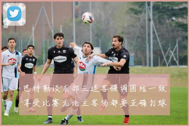 巴特勒谈东部三连客强调团结一致享受比赛无论主客场都要正确打球